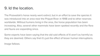 9. Id the location.
The Przewalski's horse nearly went extinct, but in an effort to save the species it
was introduced into an area near the Pripyat River in 1998 and to other reserves
worldwide. Without humans living in the area, the horse population has been
increasing. Also, several other mammals have been spotted recently and the flora
and fauna are expanding since.
Some experts have been saying that the old said effects of X aren’t as harmful as
they are deemed. Others say that it’s just the effect of lesser human interruptions.
Image follows.
 