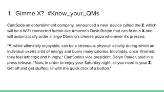 1. Gimme X? #Know_your_QMs
CamSoda an entertainment company announced a new device called the Z. which
will be a WiFi connected button like Amazon's Dash Button that can fit on a X and
will automatically order a large Domino's cheese pizza whenever it's pressed.
"Y, while ultimately enjoyable, can be a strenuous physical activity during which an
individual exerts a lot of energy and burns many calories. Inevitably, once finished,
they feel lethargic and hungry," CamSoda's vice president, Daryn Parker, said in a
press release. "Now, in order to enjoy your Saturday night, all you need is your Z.
Get off and get stuffed, all with the quick click of a button."
 