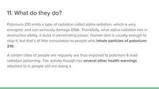 11. What do they do?
Polonium-210 emits a type of radiation called alpha-radiation, which is very
energetic and can seriously damage DNA. Thankfully, what alpha-radiation has in
destructive ability, it lacks in penetrating power. Human skin is usually enough to
stop it, but that’s of little consolation to people who inhale particles of polonium-
210.
A certain class of people are regularly are thus exposed to polonium & lead
radiation poisoning. The activity though has several other health warnings
attached to it, people still are doing it.
 