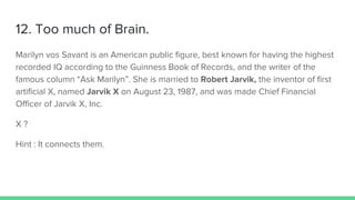 12. Too much of Brain.
Marilyn vos Savant is an American public figure, best known for having the highest
recorded IQ according to the Guinness Book of Records, and the writer of the
famous column “Ask Marilyn”. She is married to Robert Jarvik, the inventor of first
artificial X, named Jarvik X on August 23, 1987, and was made Chief Financial
Officer of Jarvik X, Inc.
X ?
Hint : It connects them.
 