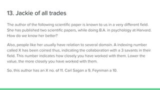13. Jackie of all trades
The author of the following scientific paper is known to us in a very different field.
She has published two scientific papers, while doing B.A. in psychology at Harvard.
How do we know her better?
Also, people like her usually have relation to several domain. A indexing number
called X has been coined thus, indicating the collaboration with a 3 savants in their
field. This number indicates how closely you have worked with them. Lower the
value, the more closely you have worked with them.
So, this author has an X no. of 11. Carl Sagan a 9, Feynman a 10.
 
