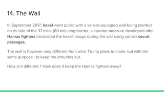 14. The Wall
In September 2017, Israel went public with a sensor-equipped wall being planted
on its side of the 37 mile- (60 km) long border, a counter-measure developed after
Hamas fighters blindsided the Israeli troops during the war using certain secret
passages.
The wall is however very different from what Trump plans to make, but with the
same purpose : to keep the intruders out.
How is it different ? How does it keep the Hamas fighters away?
 