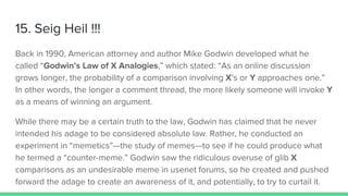 15. Seig Heil !!!
Back in 1990, American attorney and author Mike Godwin developed what he
called “Godwin’s Law of X Analogies,” which stated: “As an online discussion
grows longer, the probability of a comparison involving X’s or Y approaches one.”
In other words, the longer a comment thread, the more likely someone will invoke Y
as a means of winning an argument.
While there may be a certain truth to the law, Godwin has claimed that he never
intended his adage to be considered absolute law. Rather, he conducted an
experiment in “memetics”—the study of memes—to see if he could produce what
he termed a “counter-meme.” Godwin saw the ridiculous overuse of glib X
comparisons as an undesirable meme in usenet forums, so he created and pushed
forward the adage to create an awareness of it, and potentially, to try to curtail it.
 