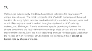17.
Vietnamese cybersecurity firm Bkav, has claimed to bypass X’s new feature Y,
using a special mask. The mask is made to trick Y's depth mapping and the result
is a kind of creepy hybrid monster head with realistic cutouts for the eyes, nose and
mouth. Bkav says the mask is crafted through a combination of 3D printing,
makeup, and 2D images. There's also some "special processing done on the
cheeks and around the face" where there are large areas of skin, and the nose is
created from silicone. Also, the mask costs 150$ and was released just a week after
the release of Y on November 5th,dismissing the claims by X that it cannot be
broken into by photos or masks.
 