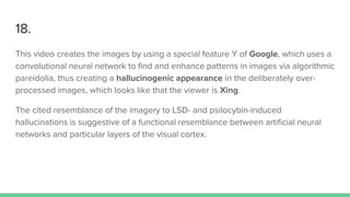 18.
This video creates the images by using a special feature Y of Google, which uses a
convolutional neural network to find and enhance patterns in images via algorithmic
pareidolia, thus creating a hallucinogenic appearance in the deliberately over-
processed images, which looks like that the viewer is Xing.
The cited resemblance of the imagery to LSD- and psilocybin-induced
hallucinations is suggestive of a functional resemblance between artificial neural
networks and particular layers of the visual cortex.
 