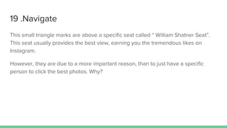 19 .Navigate
This small triangle marks are above a specific seat called “ William Shatner Seat”.
This seat usually provides the best view, earning you the tremendous likes on
Instagram.
However, they are due to a more important reason, than to just have a specific
person to click the best photos. Why?
 