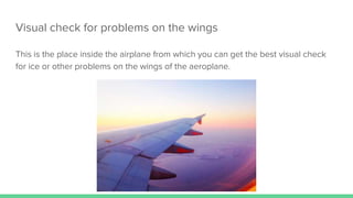 Visual check for problems on the wings
This is the place inside the airplane from which you can get the best visual check
for ice or other problems on the wings of the aeroplane.
 