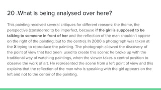 20 .What is being analysed over here?
This painting received several critiques for different reasons: the theme, the
perspective (considered to be imperfect, because if the girl is supposed to be
talking to someone in front of her and the reflection of the man shouldn’t appear
on the right of the painting, but to the centre). In 2000 a photograph was taken at
the X trying to reproduce the painting. The photograph allowed the discovery of
the point of view that had been used to create this scene: he broke up with the
traditional way of watching paintings, when the viewer takes a central position to
observe the work of art. He represented the scene from a left point of view and this
explains that the reflection of the man who is speaking with the girl appears on the
left and not to the center of the painting.
 