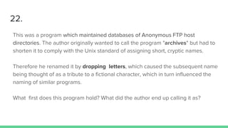 22.
This was a program which maintained databases of Anonymous FTP host
directories. The author originally wanted to call the program "archives" but had to
shorten it to comply with the Unix standard of assigning short, cryptic names.
Therefore he renamed it by dropping letters, which caused the subsequent name
being thought of as a tribute to a fictional character, which in turn influenced the
naming of similar programs.
What first does this program hold? What did the author end up calling it as?
 