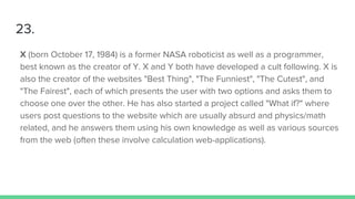 23.
X (born October 17, 1984) is a former NASA roboticist as well as a programmer,
best known as the creator of Y. X and Y both have developed a cult following. X is
also the creator of the websites "Best Thing", "The Funniest", "The Cutest", and
"The Fairest", each of which presents the user with two options and asks them to
choose one over the other. He has also started a project called "What if?" where
users post questions to the website which are usually absurd and physics/math
related, and he answers them using his own knowledge as well as various sources
from the web (often these involve calculation web-applications).
 