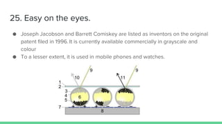 25. Easy on the eyes.
● Joseph Jacobson and Barrett Comiskey are listed as inventors on the original
patent filed in 1996. It is currently available commercially in grayscale and
colour
● To a lesser extent, it is used in mobile phones and watches.
 