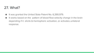 27. What?
● It was granted the United State Patent No. 6,390,979.
● It works based on the pattern of blood-flow-velocity change in the brain
depending if it elicits bi-hemispheric activation, or activates unilateral
response.
 