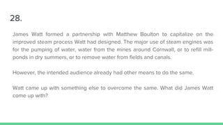 28.
James Watt formed a partnership with Matthew Boulton to capitalize on the
improved steam process Watt had designed. The major use of steam engines was
for the pumping of water, water from the mines around Cornwall, or to refill mill-
ponds in dry summers, or to remove water from fields and canals.
However, the intended audience already had other means to do the same.
Watt came up with something else to overcome the same. What did James Watt
come up with?
 