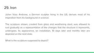29. Iron
Julian Voss Andreae, a German sculptor living in the US, derives most of his
inspiration from his background in science.
The sculpture shown, created from glass and weathering steel, was allowed to
rust gradually as a representation of the changes that the structure it represents,
undergoes. Its appearance, on installation, 10 days later and months later are
depicted on the next slide.
What is the sculpture supposed to depict?
 