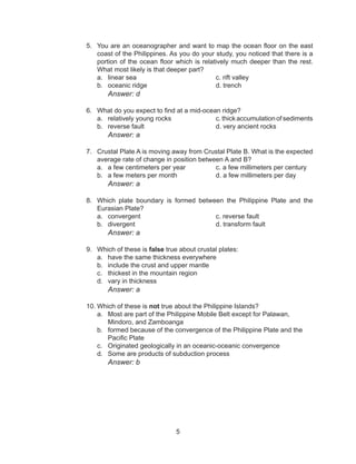 5
5.	 You are an oceanographer and want to map the ocean floor on the east
coast of the Philippines. As you do your study, you noticed that there is a
portion of the ocean floor which is relatively much deeper than the rest.
What most likely is that deeper part?
a.	 linear sea				 c. rift valley
b.	 oceanic ridge				d. trench
		Answer: d
6.	 What do you expect to find at a mid-ocean ridge?
a.	 relatively young rocks			 c. thick accumulation of sediments
b.	 reverse fault 				 d. very ancient rocks
		Answer: a
7.	 Crustal Plate A is moving away from Crustal Plate B. What is the expected
average rate of change in position between A and B?
a.	 a few centimeters per year		 c. a few millimeters per century
b.	 a few meters per month		 d. a few millimeters per day
			 Answer: a
8.	 Which plate boundary is formed between the Philippine Plate and the
Eurasian Plate?
a.	 convergent				c. reverse fault
b.	 divergent				d. transform fault
			 Answer: a
9.	 Which of these is false true about crustal plates:
a.	 have the same thickness everywhere	
b.	 include the crust and upper mantle	
c.	 thickest in the mountain region
d.	 vary in thickness
			 Answer: a
10.	Which of these is not true about the Philippine Islands?
a.	 Most are part of the Philippine Mobile Belt except for Palawan, 	
Mindoro, and Zamboanga
b.	 formed because of the convergence of the Philippine Plate and the 	
Pacific Plate
c.	 Originated geologically in an oceanic-oceanic convergence
d.	 Some are products of subduction process
		Answer: b
 