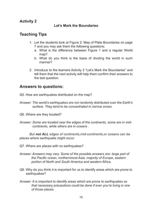 10
Activity 2
Let’s Mark the Boundaries
Teaching Tips
1.	 Let the students look at Figure 2: Map of Plate Boundaries on page
7 and you may ask them the following questions;
a.	 What is the difference between Figure 1 and a regular World
map?
b.	 What do you think is the basis of dividing the world in such
manner?
2.	 Introduce to the learners Activity 2 “Let’s Mark the Boundaries” and
tell them that the next activity will help them confirm their answers to
the last question.
Answers to questions:
Q5. How are earthquakes distributed on the map?
Answer: The world’s earthquakes are not randomly distributed over the Earth’s
surface. They tend to be concentrated in narrow zones.
Q6. Where are they located?
Answer: Some are located near the edges of the continents, some are in mid-
continents, while others are in oceans .
	But not ALL edges of continents,mid-continents,or oceans can be 	
places where earthquake might occur.
Q7. Where are places with no earthquakes?
Answer: Answers may vary. Some of the possible answers are: large part of 	
the Pacific ocean, northernmost Asia, majority of Europe, eastern 	
portion of North and South America and western Africa.
Q8. Why do you think it is important for us to identify areas which are prone to
earthquakes?
Answer: It is important to identify areas which are prone to earthquakes so 	
that necessary precautions could be done if ever you’re living in one
of those places.
 