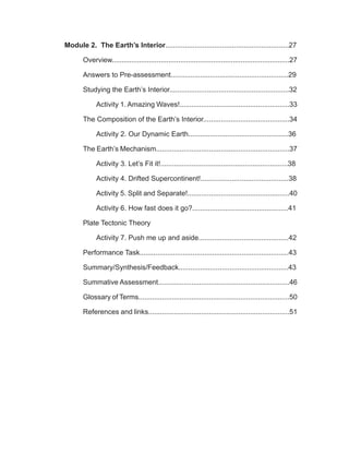 Module 2. The Earth’s Interior...............................................................27
Overview...........................................................................................27
Answers to Pre-assessment............................................................29
Studying the Earth’s Interior.............................................................32
Activity 1. Amazing Waves!........................................................33
The Composition of the Earth’s Interior............................................34
Activity 2. Our Dynamic Earth...................................................36
The Earth’s Mechanism....................................................................37
Activity 3. Let’s Fit it!.................................................................38
Activity 4. Drifted Supercontinent!.............................................38
Activity 5. Split and Separate!....................................................40
Activity 6. How fast does it go?.................................................41
Plate Tectonic Theory
Activity 7. Push me up and aside..............................................42
Performance Task............................................................................43
Summary/Synthesis/Feedback........................................................43
Summative Assessment...................................................................46
Glossary of Terms.............................................................................50
References and links........................................................................51
 