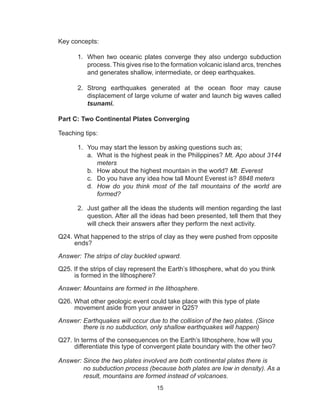15
Key concepts:
1.	 When two oceanic plates converge they also undergo subduction
process. This gives rise to the formation volcanic island arcs, trenches
and generates shallow, intermediate, or deep earthquakes.
2.	 Strong earthquakes generated at the ocean floor may cause
displacement of large volume of water and launch big waves called
tsunami.
Part C: Two Continental Plates Converging
Teaching tips:
1.	 You may start the lesson by asking questions such as;
a.	 What is the highest peak in the Philippines? Mt. Apo about 3144
meters
b.	 How about the highest mountain in the world? Mt. Everest
c.	 Do you have any idea how tall Mount Everest is? 8848 meters
d.	 How do you think most of the tall mountains of the world are
formed?
2.	 Just gather all the ideas the students will mention regarding the last
question. After all the ideas had been presented, tell them that they
will check their answers after they perform the next activity.
	
Q24. What happened to the strips of clay as they were pushed from opposite
ends?
Answer: The strips of clay buckled upward.
Q25. If the strips of clay represent the Earth’s lithosphere, what do you think
is formed in the lithosphere?
Answer: Mountains are formed in the lithosphere.
Q26. What other geologic event could take place with this type of plate
movement aside from your answer in Q25?
Answer: Earthquakes will occur due to the collision of the two plates. (Since
there is no subduction, only shallow earthquakes will happen)
Q27. In terms of the consequences on the Earth’s lithosphere, how will you
differentiate this type of convergent plate boundary with the other two?
Answer: Since the two plates involved are both continental plates there is
no subduction process (because both plates are low in density). As a
result, mountains are formed instead of volcanoes.
 