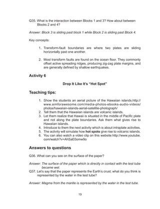 19
Q35. What is the interaction between Blocks 1 and 3? How about between
Blocks 2 and 4?
Answer: Block 3 is sliding past block 1 while Block 2 is sliding past Block 4.
Key concepts:
1.	 Transform-fault boundaries are where two plates are sliding
horizontally past one another.
2.	 Most transform faults are found on the ocean floor. They commonly
offset active spreading ridges, producing zig-zag plate margins, and
are generally defined by shallow earthquakes. 
Activity 6
Drop It Like It’s “Hot Spot”
Teaching tips:
1.	 Show the students an aerial picture of the Hawaiian islands.http://
www.aimforawesome.com/media-photos-ebooks-audio-videos/
photos/hawaiian-islands-aerial-satellite-photograph/
2.	 Tell them that the Hawaiian islands are volcanic islands.
3.	 Let them realize that Hawaii is situated in the middle of Pacific plate
and not along the plate boundaries. Ask them what gives rise to
Hawaiian islands.
4.	 Introduce to them the next activity which is about intraplate activities.
5.	 The activity will simulate how hot spots give rise to volcanic islands.
6.	 You can also watch a video clip on this website:http://www.youtube.
com/watch?v=AhSaE0omw9o
Answers to questions
Q36. What can you see on the surface of the paper?
Answer: The surface of the paper which is directly in contact with the test tube
became wet.
Q37. Let’s say that the paper represents the Earth’s crust; what do you think is
represented by the water in the test tube?
Answer: Magma from the mantle is represented by the water in the test tube.
 