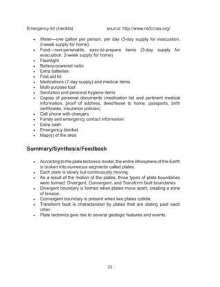 22
Emergency kit checklist 			 source: http://www.redcross.org/
•	 Water—one gallon per person, per day (3-day supply for evacuation,
2-week supply for home)
•	 Food—non-perishable, easy-to-prepare items (3-day supply for
evacuation, 2-week supply for home)
•	 Flashlight
•	 Battery-powered radio
•	 Extra batteries
•	 First aid kit
•	 Medications (7-day supply) and medical items
•	 Multi-purpose tool
•	 Sanitation and personal hygiene items
•	 Copies of personal documents (medication list and pertinent medical
information, proof of address, deed/lease to home, passports, birth
certificates, insurance policies)
•	 Cell phone with chargers
•	 Family and emergency contact information
•	 Extra cash
•	 Emergency blanket
•	 Map(s) of the area
Summary/Synthesis/Feedback
•	 According to the plate tectonics model, the entire lithosphere of the Earth
is broken into numerous segments called plates.
•	 Each plate is slowly but continuously moving.
•	 As a result of the motion of the plates, three types of plate boundaries
were formed: Divergent, Convergent, and Transform fault boundaries
•	 Divergent boundary is formed when plates move apart, creating a zone
of tension.
•	 Convergent boundary is present when two plates collide.
•	 Transform fault is characterized by plates that are sliding past each
other.
•	 Plate tectonics give rise to several geologic features and events.
 