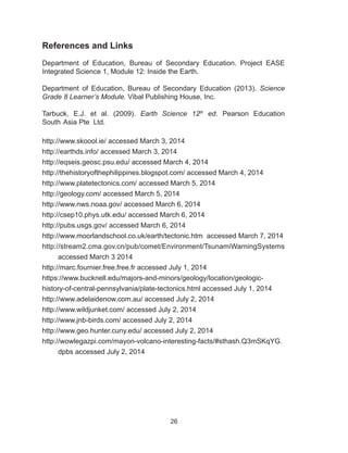 26
References and Links
Department of Education, Bureau of Secondary Education. Project EASE
Integrated Science 1, Module 12: Inside the Earth.
Department of Education, Bureau of Secondary Education (2013). Science
Grade 8 Learner’s Module. Vibal Publishing House, Inc.
Tarbuck, E.J. et al. (2009). Earth Science 12th
ed. Pearson Education
South 	Asia Pte Ltd.
http://www.skoool.ie/ accessed March 3, 2014
http://earthds.info/ accessed March 3, 2014
http://eqseis.geosc.psu.edu/ accessed March 4, 2014
http://thehistoryofthephilippines.blogspot.com/ accessed March 4, 2014
http://www.platetectonics.com/ accessed March 5, 2014
http://geology.com/ accessed March 5, 2014
http://www.nws.noaa.gov/ accessed March 6, 2014
http://csep10.phys.utk.edu/ accessed March 6, 2014
http://pubs.usgs.gov/ accessed March 6, 2014
http://www.moorlandschool.co.uk/earth/tectonic.htm accessed March 7, 2014
http://stream2.cma.gov.cn/pub/comet/Environment/TsunamiWarningSystems
accessed March 3 2014
http://marc.fournier.free.free.fr accessed July 1, 2014
https://www.bucknell.edu/majors-and-minors/geology/location/geologic-
history-of-central-pennsylvania/plate-tectonics.html accessed July 1, 2014
http://www.adelaidenow.com.au/ accessed July 2, 2014
http://www.wildjunket.com/ accessed July 2, 2014
http://www.jnb-birds.com/ accessed July 2, 2014
http://www.geo.hunter.cuny.edu/ accessed July 2, 2014
http://wowlegazpi.com/mayon-volcano-interesting-facts/#sthash.Q3mSKqYG.
dpbs accessed July 2, 2014
 