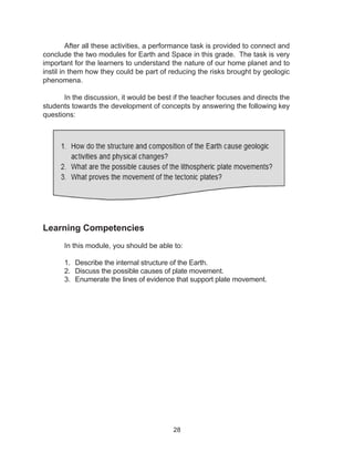 28
	 After all these activities, a performance task is provided to connect and
conclude the two modules for Earth and Space in this grade. The task is very
important for the learners to understand the nature of our home planet and to
instil in them how they could be part of reducing the risks brought by geologic
phenomena.
	 In the discussion, it would be best if the teacher focuses and directs the
students towards the development of concepts by answering the following key
questions:
Learning Competencies
	 In this module, you should be able to:
1.	 Describe the internal structure of the Earth.
2.	 Discuss the possible causes of plate movement.
3.	 Enumerate the lines of evidence that support plate movement.
 