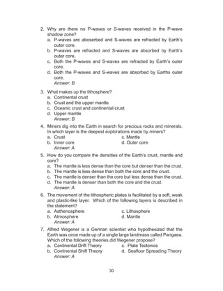 30
2.	 Why are there no P-waves or S-waves received in the P-wave
shadow zone?
a.	 P-waves are aboserbed and S-waves are refracted by Earth’s
outer core.
b.	 P-waves are refracted and S-waves are absorbed by Earth’s
outer core.
c.	 Both the P-waves and S-waves are refracted by Earth’s outer
core.
d.	 Both the P-waves and S-waves are absorbed by Earths outer
core.
	 Answer: B
3.	 What makes up the lithosphere?
a.	 Continental crust
b.	 Crust and the upper mantle
c.	 Oceanic crust and continental crust
d.	 Upper mantle
		Answer: B
4.	 Miners dig into the Earth in search for precious rocks and minerals.
In which layer is the deepest explorations made by miners?
a.	 Crust					c. Mantle
b.	 Inner core				 d. Outer core
		Answer: A
5.	 How do you compare the densities of the Earth’s crust, mantle and
core?
a.	 The mantle is less dense than the core but denser than the crust.
b.	 The mantle is less dense than both the core and the crust.
c.	 The mantle is denser than the core but less dense than the crust.
d.	 The mantle is denser than both the core and the crust.
		Answer: A
6.	 The movement of the lithospheric plates is facilitated by a soft, weak
and plastic-like layer. Which of the following layers is described in
the statement?
a.	 Asthenosphere			c. Lithosphere
b.	 Atmosphere				d. Mantle
		Answer: A
7.	 Alfred Wegener is a German scientist who hypothesized that the
Earth was once made up of a single large landmass called Pangaea.
Which of the following theories did Wegener propose?
a.	 Continental Drift Theory		 c. Plate Tectonics
b.	 Continental Shift Theory	 	 d.  Seafloor Spreading Theory
	 Answer: A
 