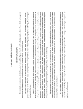 Kto12BASICEDUCATIONCURRICULUM
CONCEPTUALFRAMEWORK
Scienceeducationaimstodevelopscientificliteracyamonglearnersthatwillpreparethemtobeinformedandparticipativecitizenswhoareabletomakejudgments
anddecisionsregardingapplicationsofscientificknowledgethatmayhavesocial,health,orenvironmentalimpacts.
Thesciencecurriculumrecognizestheplaceofscienceandtechnologyineverydayhumanaffairs.Itintegratesscienceandtechnologyinthesocial,economic,
personalandethicalaspectsoflife.Thesciencecurriculumpromotesastronglinkbetweenscienceandtechnology,includingindigenoustechnology,thuspreservingour
country’sculturalheritage.
TheKto12sciencecurriculumwillprovidelearnerswitharepertoireofcompetenciesimportantintheworldofworkandinaknowledge-basedsociety.Itenvisions
thedevelopmentofscientifically,technologically,andenvironmentallyliterateandproductivemembersofsocietywhoarecriticalproblemsolvers,responsiblestewardsof
nature,innovativeandcreativecitizens,informeddecisionmakers,andeffectivecommunicators.Thiscurriculumisdesignedaroundthethreedomainsoflearningscience:
understandingandapplyingscientificknowledgeinlocalsettingaswellasglobalcontextwheneverpossible,performingscientificprocessesandskills,anddevelopingand
demonstratingscientificattitudesandvalues.Theacquisitionofthesedomainsisfacilitatedusingthefollowingapproaches:multi/interdisciplinaryapproach,science-
technology-societyapproach,contextuallearning,problem/issue-basedlearning,andinquiry-basedapproach.Theapproachesarebasedonsoundeducationalpedagogy
namely,constructivism,socialcognitionlearningmodel,learningstyletheory,andbrain-basedlearning.
SciencecontentandscienceprocessesareintertwinedintheKto12Curriculum.Withoutthecontent,learnerswillhavedifficultyutilizingscienceprocessskillssince
theseprocessesarebestlearnedincontext.Organizingthecurriculumaroundsituationsandproblemsthatchallengeandarouselearners’curiositymotivatesthemtolearn
andappreciatescienceasrelevantanduseful.Ratherthanrelyingsolelyontextbooks,variedhands-on,minds-on,andhearts-onactivitieswillbeusedtodeveloplearners’
interestandletthembecomeactivelearners.
Asawhole,theKto12sciencecurriculumislearner-centeredandinquiry-based,emphasizingtheuseofevidenceinconstructingexplanations.Conceptsandskillsin
LifeSciences,Physics,Chemistry,andEarthSciencesarepresentedwithincreasinglevelsofcomplexityfromonegradeleveltoanotherinspiralprogression,thuspavingthe
waytoadeeperunderstandingofcoreconcepts.Theintegrationacrosssciencetopicsandotherdisciplineswillleadtoameaningfulunderstandingofconceptsandits
applicationtoreal-lifesituations.
 
