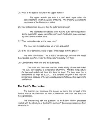 37
Q5. What is the special feature of the upper mantle?
The upper mantle has with it a soft weak layer called the
asthenosphere, which is capable of flowing. This property facilitates the
movement of the lithospheric plates.
Q6. How did scientists discover that the outer core is liquid?
	 The scientists were able to show that the outer core is liquid due 	
to the fact that S- waves cannot travel through this Earth’s layer as proven
by the S-wave shadow zone.
Q7. What materials make up the inner core?
The inner core is mostly made up of iron and nickel.
Q8. Is the inner core solid, liquid or gas? What keeps it in this phase?
The inner core is solid. This is due to the very high pressure that keeps
it compacted together even if the temperature is really very high.
Q9. Compare the inner core and the outer core.
The outer and the inner core are made mostly of iron and nickel.
The outer core reaches a temperature of 2000o
C. With this temperature,
the iron and nickel melt thus, this layer is liquid. The inner core has a
temperature as high as 5000o
C. It is compact despite of the very hot
temperature because of the very great pressure that keeps this layer in the
solid phase.
The Earth’s Mechanism
The teacher may introduce the lesson by linking the concept of the
Earth’s interior structure with its interior processes, and then the effects of
these processes.
The teacher may ask this question: “Is the Earth’s interior processes
related with the structure of the Earth’s surface?” Encourage responses from
the students.
 