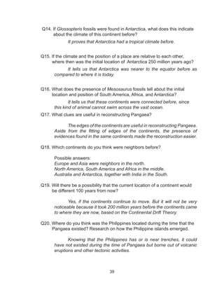 39
Q14. If Glossopteris fossils were found in Antarctica, what does this indicate 	
about the climate of this continent before?
It proves that Antarctica had a tropical climate before.
Q15. If the climate and the position of a place are relative to each other, 	 	
where then was the initial location of Antarctica 250 million years ago?
It tells us that Antarctica was nearer to the equator before as
compared to where it is today.
Q16. What does the presence of Mesosaurus fossils tell about the initial 	 	
location and position of South America, Africa, and Antarctica?
It tells us that these continents were connected before, since
this kind of animal cannot swim across the vast ocean.
Q17. What clues are useful in reconstructing Pangaea?
The edges of the continents are useful in reconstructing Pangaea.
Aside from the fitting of edges of the continents, the presence of
evidences found in the same continents made the reconstruction easier.
Q18. Which continents do you think were neighbors before?
	
	 Possible answers:
Europe and Asia were neighbors in the north.
North America, South America and Africa in the middle.
Australia and Antarctica, together with India in the South.
Q19. Will there be a possibility that the current location of a continent would
be different 100 years from now?
Yes, if the continents continue to move. But it will not be very
noticeable because it took 200 million years before the continents came
to where they are now, based on the Continental Drift Theory.
Q20. Where do you think was the Philippines located during the time that the
Pangaea existed? Research on how the Philippine islands emerged.
Knowing that the Philippines has or is near trenches, it could
have not existed during the time of Pangaea but borne out of volcanic
eruptions and other tectonic activities.
 