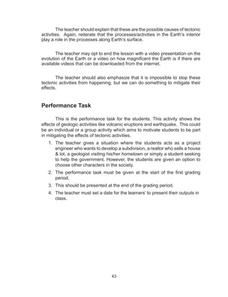 43
The teacher should explain that these are the possible causes of tectonic
activities. Again, reiterate that the processes/activities in the Earth’s interior
play a role in the processes along Earth’s surface.
The teacher may opt to end the lesson with a video presentation on the
evolution of the Earth or a video on how magnificent the Earth is if there are
available videos that can be downloaded from the internet.
The teacher should also emphasize that it is impossible to stop these
tectonic activities from happening, but we can do something to mitigate their
effects.
Performance Task
This is the performance task for the students. This activity shows the
effects of geologic activities like volcanic eruptions and earthquake. This could
be an individual or a group activity which aims to motivate students to be part
in mitigating the effects of tectonic activities.
1.	 The teacher gives a situation where the students acts as a project
engineer who wants to develop a subdivision, a realtor who sells a house
& lot, a geologist visiting his/her hometown or simply a student seeking
to help the government. However, the students are given an option to
choose other characters in the society.
2.	 The performance task must be given at the start of the first grading
period.
3.	 This should be presented at the end of the grading period.
4.	 The teacher must set a date for the learners’ to present their outputs in
class.
 