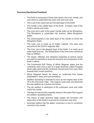 45
Summary/Synthesis/Feedback
•	 The Earth is composed of three main layers: the crust, mantle, and
core which is subdivided into outer core and inner core.
•	 The crust is the outermost and thinnest layer of the Earth.
•	 The mantle is the middle layer of the Earth. It makes most of the
Earth’s volume and mass.
•	 The crust and a part of the upper mantle make up the lithosphere.
The lithosphere is subdivided into portions called lithospheric
plates.
•	 The asthenosphere is the weak layer of the mantle on which the
lithosphere floats.
•	 The outer core is made up of molten material. The outer core
accounts for the Earth’s magnetic field.
•	 The inner core is the deepest layer of the Earth. It is made up of
solid nickel and iron. The temperature in the inner core reaches as
high as 5000oC.
•	 The speed, reflection and refraction properties of seismic waves
are used by scientists to study the structure and composition of the
Earth’s interior.
•	 The Continental Drift Theory of Alfred Wegener states that the
continents were once a part of a large landmass called Pangaea
which splits apart and the continents moved away from each other
towards their current positions.
•	 Alfred Wegener based his theory on evidences from fossils
embedded in rocks and rock formations.
•	 Seafloor spreading is believed to occur as hot magma rises at the
rift in the mid-ocean ridge. This magma cools down and becomes
the new seafloor as it pushes the former.
•	 The old seafloor is destroyed at the subduction zone and melts
inside the mantle.
•	 The age of rocks and the magnetic stripes in the ocean floor support
the seafloor spreading theory.
•	 The theory of plate tectonics helps explain the formation and
destruction of the Earth’s crust and its movement over time.
•	 Scientists believe that the plates’ movement is due to convection
currents in the mantle.
 