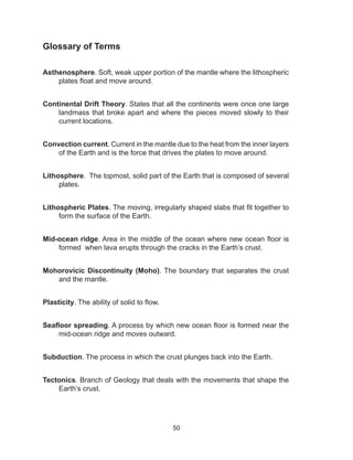 50
Glossary of Terms
Asthenosphere. Soft, weak upper portion of the mantle where the lithospheric
plates float and move around.
Continental Drift Theory. States that all the continents were once one large
landmass that broke apart and where the pieces moved slowly to their
current locations.
Convection current. Current in the mantle due to the heat from the inner layers
of the Earth and is the force that drives the plates to move around.
Lithosphere. The topmost, solid part of the Earth that is composed of several
plates.
Lithospheric Plates. The moving, irregularly shaped slabs that fit together to
form the surface of the Earth.
Mid-ocean ridge. Area in the middle of the ocean where new ocean floor is
formed when lava erupts through the cracks in the Earth’s crust.
Mohorovicic Discontinuity (Moho). The boundary that separates the crust
and the mantle.
Plasticity. The ability of solid to flow.
Seafloor spreading. A process by which new ocean floor is formed near the
mid-ocean ridge and moves outward.
Subduction. The process in which the crust plunges back into the Earth.
Tectonics. Branch of Geology that deals with the movements that shape the
Earth’s crust.
 