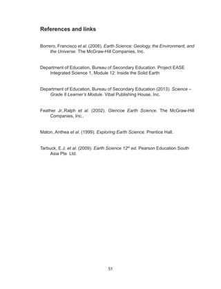 51
References and links
Borrero, Francisco et al. (2008). Earth Science: Geology, the Environment, and
the Universe. The McGraw-Hill Companies, Inc.
Department of Education, Bureau of Secondary Education. Project EASE
Integrated Science 1, Module 12: Inside the Solid Earth
Department of Education, Bureau of Secondary Education (2013). Science –
Grade 8 Learner’s Module. Vibal Publishing House, Inc.
Feather Jr.,Ralph et al. (2002). Glencoe Earth Science. The McGraw-Hill
Companies, Inc..
Maton, Anthea et al. (1999). Exploring Earth Science. Prentice Hall.
Tarbuck, E.J. et al. (2009). Earth Science 12th
ed. Pearson Education South
Asia Pte Ltd.
 