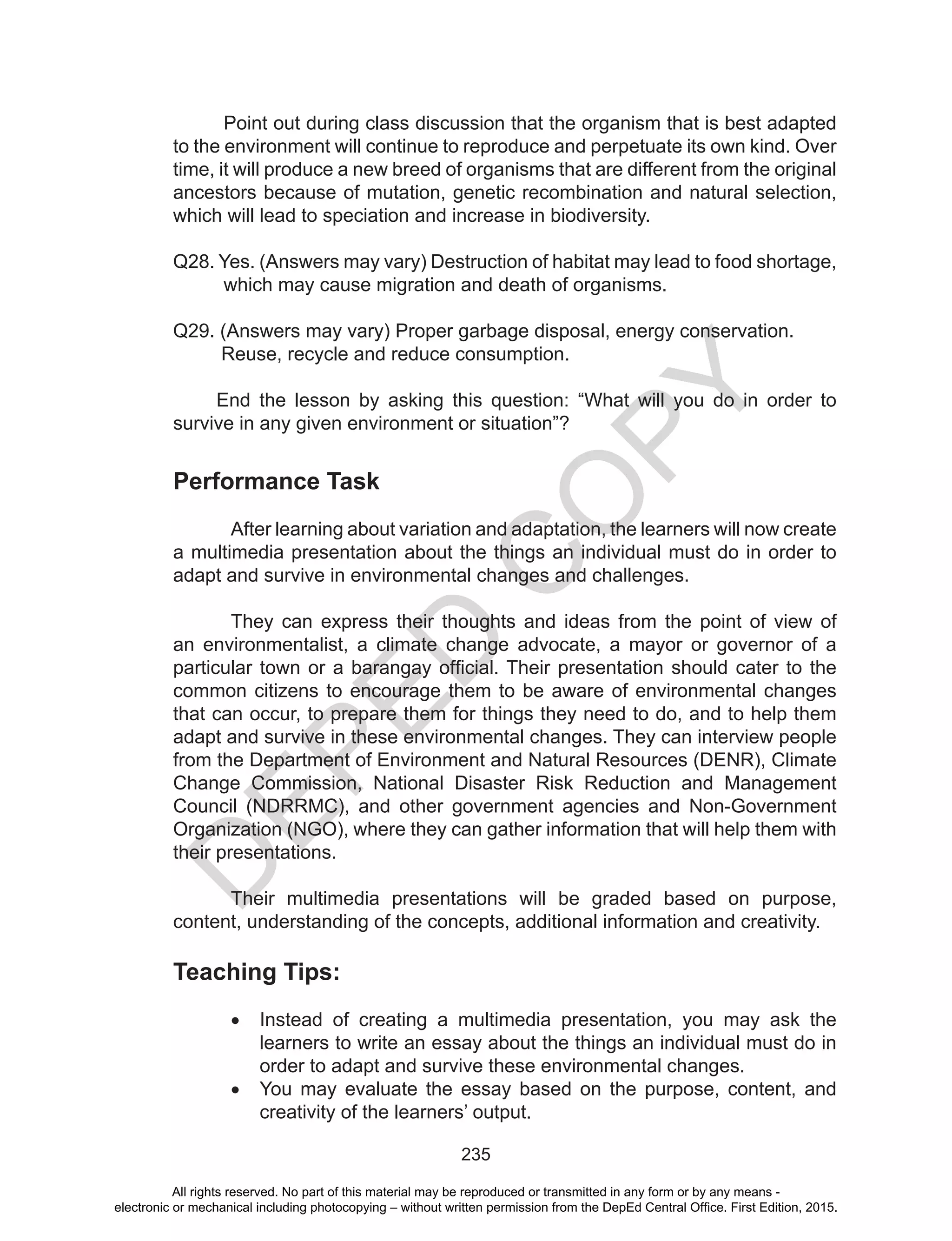 D
EPED
C
O
PY
235
Point out during class discussion that the organism that is best adapted
to the environment will continue to reproduce and perpetuate its own kind. Over
time, it will produce a new breed of organisms that are different from the original
ancestors because of mutation, genetic recombination and natural selection,
which will lead to speciation and increase in biodiversity.
Q28. Yes. (Answers may vary) Destruction of habitat may lead to food shortage,
which may cause migration and death of organisms.
Q29. (Answers may vary) Proper garbage disposal, energy conservation.
Reuse, recycle and reduce consumption.
End the lesson by asking this question: “What will you do in order to
survive in any given environment or situation”?
Performance Task
	 After learning about variation and adaptation, the learners will now create
a multimedia presentation about the things an individual must do in order to
adapt and survive in environmental changes and challenges.
	 They can express their thoughts and ideas from the point of view of
an environmentalist, a climate change advocate, a mayor or governor of a
particular town or a barangay official. Their presentation should cater to the
common citizens to encourage them to be aware of environmental changes
that can occur, to prepare them for things they need to do, and to help them
adapt and survive in these environmental changes. They can interview people
from the Department of Environment and Natural Resources (DENR), Climate
Change Commission, National Disaster Risk Reduction and Management
Council (NDRRMC), and other government agencies and Non-Government
Organization (NGO), where they can gather information that will help them with
their presentations.
	 Their multimedia presentations will be graded based on purpose,
content, understanding of the concepts, additional information and creativity.
Teaching Tips:
•	 Instead of creating a multimedia presentation, you may ask the
learners to write an essay about the things an individual must do in
order to adapt and survive these environmental changes.
•	 You may evaluate the essay based on the purpose, content, and
creativity of the learners’ output.
All rights reserved. No part of this material may be reproduced or transmitted in any form or by any means -
electronic or mechanical including photocopying – without written permission from the DepEd Central Office. First Edition, 2015.
 