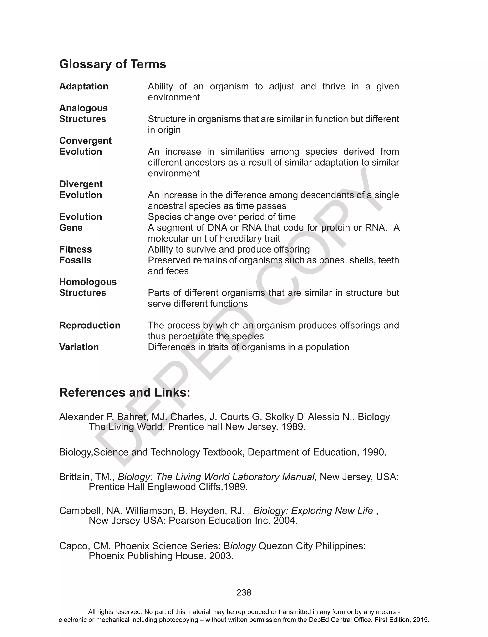 D
EPED
C
O
PY
238
Glossary of Terms
Adaptation	 Ability of an organism to adjust and thrive in a given
environment
Analogous
Structures 	 Structure in organisms that are similar in function but different
in origin
Convergent
Evolution	 An increase in similarities among species derived from
different ancestors as a result of similar adaptation to similar
environment
Divergent
Evolution	 An increase in the difference among descendants of a single
ancestral species as time passes
Evolution		 Species change over period of time
Gene	 A segment of DNA or RNA that code for protein or RNA. A
molecular unit of hereditary trait
Fitness		 Ability to survive and produce offspring
Fossils	 Preserved remains of organisms such as bones, shells, teeth
and feces
Homologous
Structures	 Parts of different organisms that are similar in structure but
serve different functions
Reproduction	 The process by which an organism produces offsprings and
thus perpetuate the species
Variation	 Differences in traits of organisms in a population
References and Links:
Alexander P. Bahret, MJ. Charles, J. Courts G. Skolky D’ Alessio N., Biology 	
	 The Living World, Prentice hall New Jersey. 1989.
Biology,Science and Technology Textbook, Department of Education, 1990.
Brittain, TM., Biology: The Living World Laboratory Manual, New Jersey, USA:	
	 Prentice Hall Englewood Cliffs.1989.
Campbell, NA. Williamson, B. Heyden, RJ. , Biology: Exploring New Life , 		
	 New Jersey USA: Pearson Education Inc. 2004.
Capco, CM. Phoenix Science Series: Biology Quezon City Philippines: 		
	 Phoenix Publishing House. 2003.
All rights reserved. No part of this material may be reproduced or transmitted in any form or by any means -
electronic or mechanical including photocopying – without written permission from the DepEd Central Office. First Edition, 2015.
 