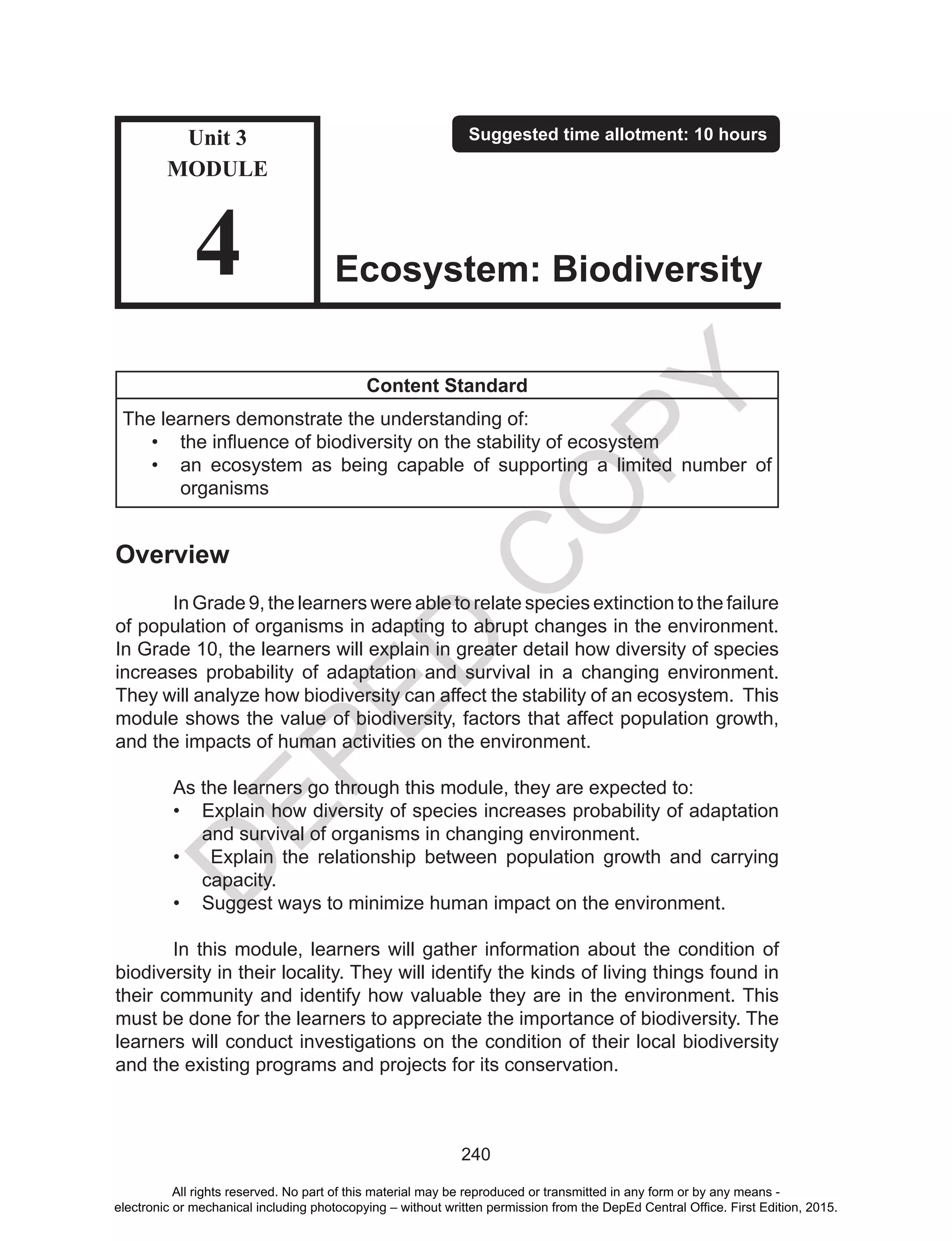 D
EPED
C
O
PY
240
Content Standard
The learners demonstrate the understanding of:
•	 the influence of biodiversity on the stability of ecosystem
•	 an ecosystem as being capable of supporting a limited number of
organisms
Overview
	 In Grade 9, the learners were able to relate species extinction to the failure
of population of organisms in adapting to abrupt changes in the environment.
In Grade 10, the learners will explain in greater detail how diversity of species
increases probability of adaptation and survival in a changing environment.
They will analyze how biodiversity can affect the stability of an ecosystem. This
module shows the value of biodiversity, factors that affect population growth,
and the impacts of human activities on the environment.
	 As the learners go through this module, they are expected to:
•	 Explain how diversity of species increases probability of adaptation
and survival of organisms in changing environment.
•	 Explain the relationship between population growth and carrying
capacity.
•	 Suggest ways to minimize human impact on the environment.
	 In this module, learners will gather information about the condition of
biodiversity in their locality. They will identify the kinds of living things found in
their community and identify how valuable they are in the environment. This
must be done for the learners to appreciate the importance of biodiversity. The
learners will conduct investigations on the condition of their local biodiversity
and the existing programs and projects for its conservation.
Unit 3
MODULE
4
Suggested time allotment: 10 hours
Ecosystem: Biodiversity
All rights reserved. No part of this material may be reproduced or transmitted in any form or by any means -
electronic or mechanical including photocopying – without written permission from the DepEd Central Office. First Edition, 2015.
 