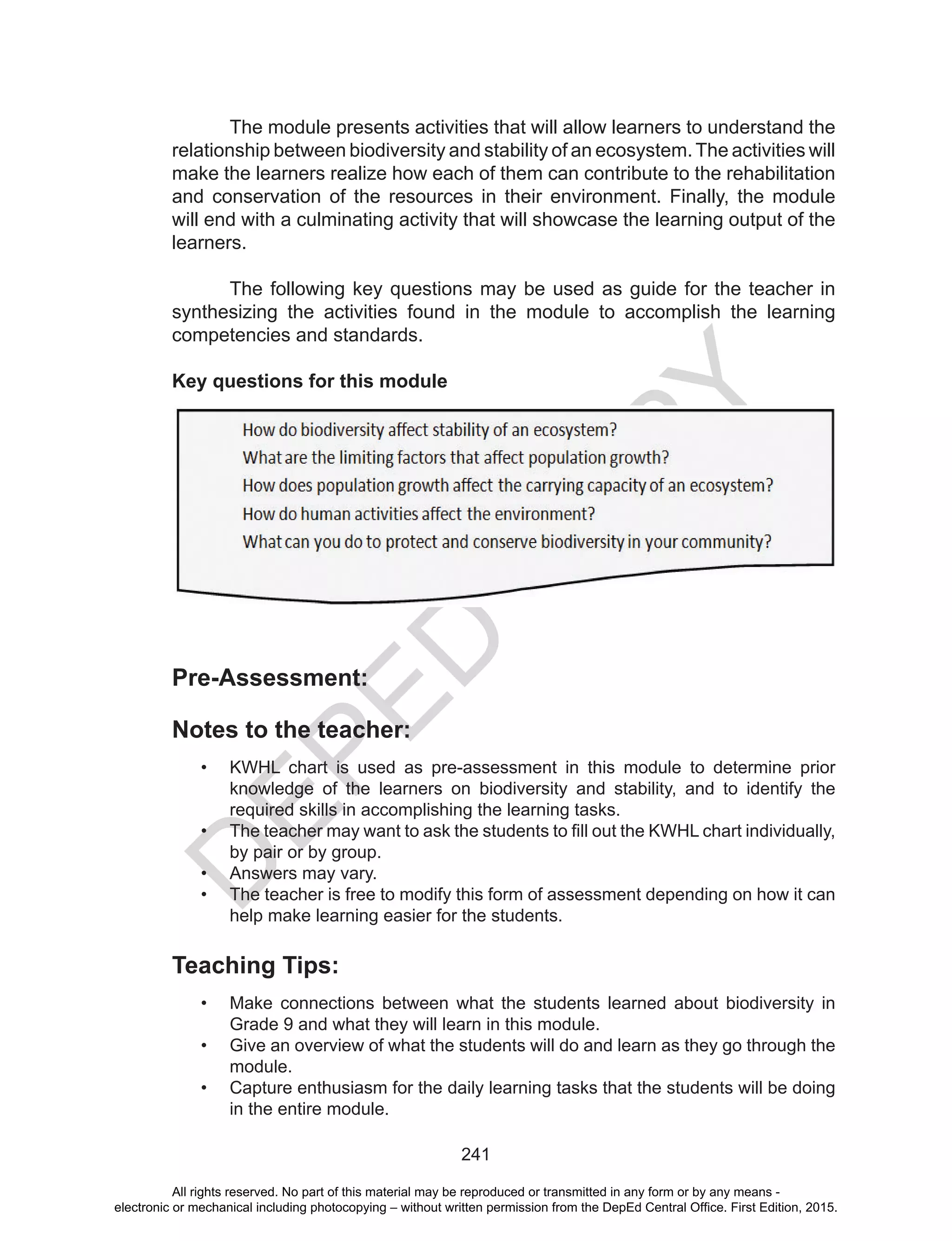 D
EPED
C
O
PY
241
	 The module presents activities that will allow learners to understand the
relationship between biodiversity and stability of an ecosystem.The activities will
make the learners realize how each of them can contribute to the rehabilitation
and conservation of the resources in their environment. Finally, the module
will end with a culminating activity that will showcase the learning output of the
learners.
The following key questions may be used as guide for the teacher in
synthesizing the activities found in the module to accomplish the learning
competencies and standards.
Key questions for this module
Pre-Assessment:
Notes to the teacher:
•	 KWHL chart is used as pre-assessment in this module to determine prior
knowledge of the learners on biodiversity and stability, and to identify the
required skills in accomplishing the learning tasks.
•	 The teacher may want to ask the students to fill out the KWHL chart individually,
by pair or by group.
•	 Answers may vary.
•	 The teacher is free to modify this form of assessment depending on how it can
help make learning easier for the students.
Teaching Tips:
•	 Make connections between what the students learned about biodiversity in
Grade 9 and what they will learn in this module.
•	 Give an overview of what the students will do and learn as they go through the
module.
•	 Capture enthusiasm for the daily learning tasks that the students will be doing
in the entire module.
All rights reserved. No part of this material may be reproduced or transmitted in any form or by any means -
electronic or mechanical including photocopying – without written permission from the DepEd Central Office. First Edition, 2015.
 