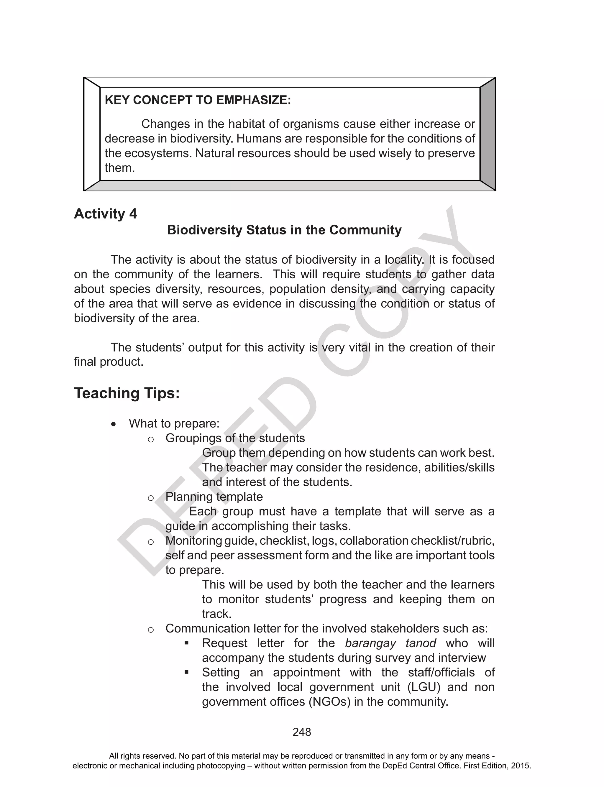 D
EPED
C
O
PY
248
Activity 4
Biodiversity Status in the Community
	
	 The activity is about the status of biodiversity in a locality. It is focused
on the community of the learners. This will require students to gather data
about species diversity, resources, population density, and carrying capacity
of the area that will serve as evidence in discussing the condition or status of
biodiversity of the area.
	 The students’ output for this activity is very vital in the creation of their
final product.
Teaching Tips:
•	 What to prepare:
o	 Groupings of the students
Group them depending on how students can work best.
The teacher may consider the residence, abilities/skills
and interest of the students.
o	 Planning template
Each group must have a template that will serve as a
guide in accomplishing their tasks.
o	 Monitoring guide, checklist, logs, collaboration checklist/rubric,
self and peer assessment form and the like are important tools
to prepare.
This will be used by both the teacher and the learners
to monitor students’ progress and keeping them on
track.
o	 Communication letter for the involved stakeholders such as:
	Request letter for the barangay tanod who will
accompany the students during survey and interview
	Setting an appointment with the staff/officials of
the involved local government unit (LGU) and non
government offices (NGOs) in the community.
KEY CONCEPT TO EMPHASIZE:
Changes in the habitat of organisms cause either increase or
decrease in biodiversity. Humans are responsible for the conditions of
the ecosystems. Natural resources should be used wisely to preserve
them.
All rights reserved. No part of this material may be reproduced or transmitted in any form or by any means -
electronic or mechanical including photocopying – without written permission from the DepEd Central Office. First Edition, 2015.
 
