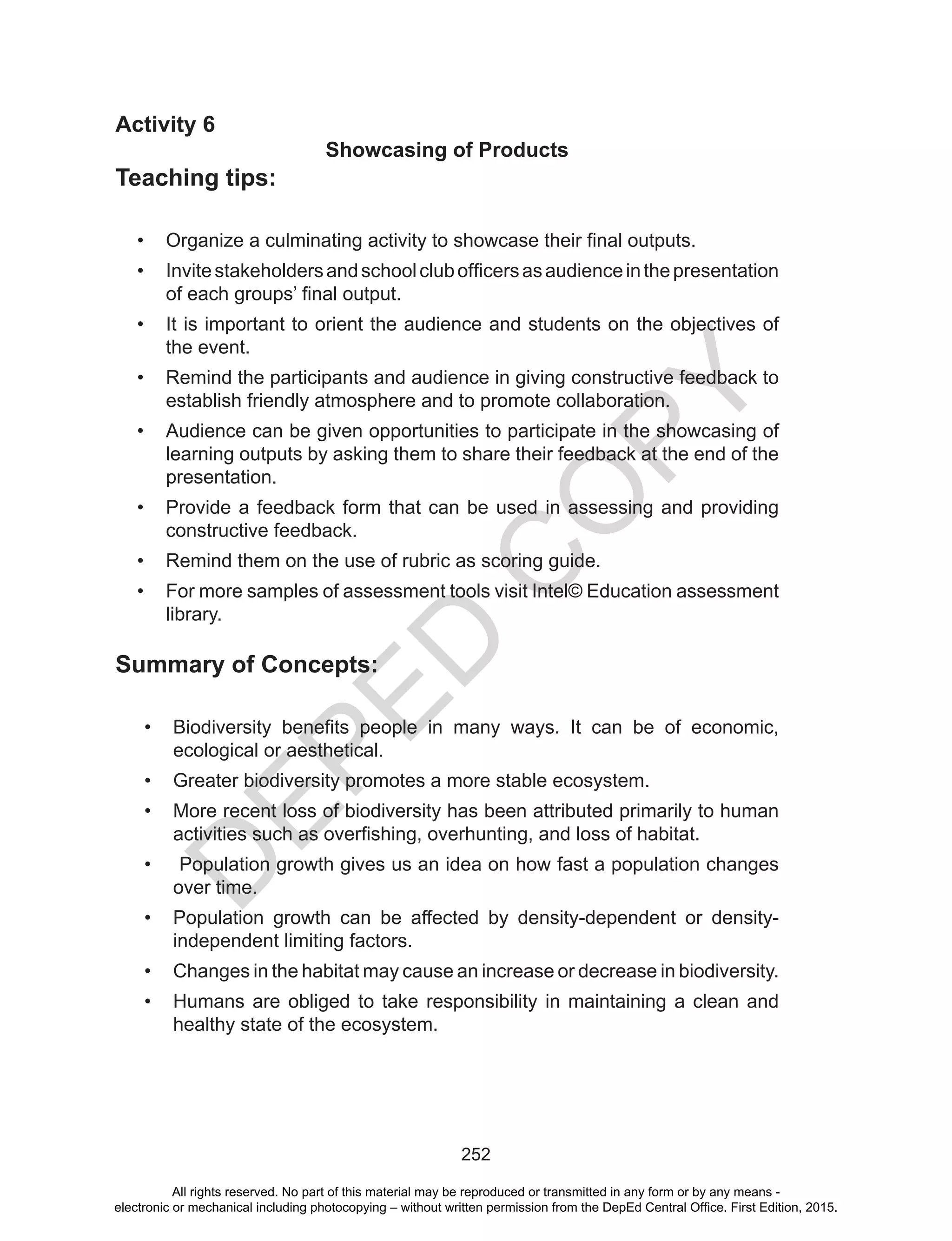 D
EPED
C
O
PY
252
Activity 6
Showcasing of Products
Teaching tips:
•	 Organize a culminating activity to showcase their final outputs.
•	 Invitestakeholdersandschoolclubofficersasaudienceinthepresentation
of each groups’ final output.
•	 It is important to orient the audience and students on the objectives of
the event.
•	 Remind the participants and audience in giving constructive feedback to
establish friendly atmosphere and to promote collaboration.
•	 Audience can be given opportunities to participate in the showcasing of
learning outputs by asking them to share their feedback at the end of the
presentation.
•	 Provide a feedback form that can be used in assessing and providing
constructive feedback.
•	 Remind them on the use of rubric as scoring guide.
•	 For more samples of assessment tools visit Intel© Education assessment
library.
Summary of Concepts:
•	 Biodiversity benefits people in many ways. It can be of economic,
ecological or aesthetical.
•	 Greater biodiversity promotes a more stable ecosystem.
•	 More recent loss of biodiversity has been attributed primarily to human
activities such as overfishing, overhunting, and loss of habitat.
•	 Population growth gives us an idea on how fast a population changes
over time.
•	 Population growth can be affected by density-dependent or density-
independent limiting factors.
•	 Changes in the habitat may cause an increase or decrease in biodiversity.
•	 Humans are obliged to take responsibility in maintaining a clean and
healthy state of the ecosystem.
All rights reserved. No part of this material may be reproduced or transmitted in any form or by any means -
electronic or mechanical including photocopying – without written permission from the DepEd Central Office. First Edition, 2015.
 