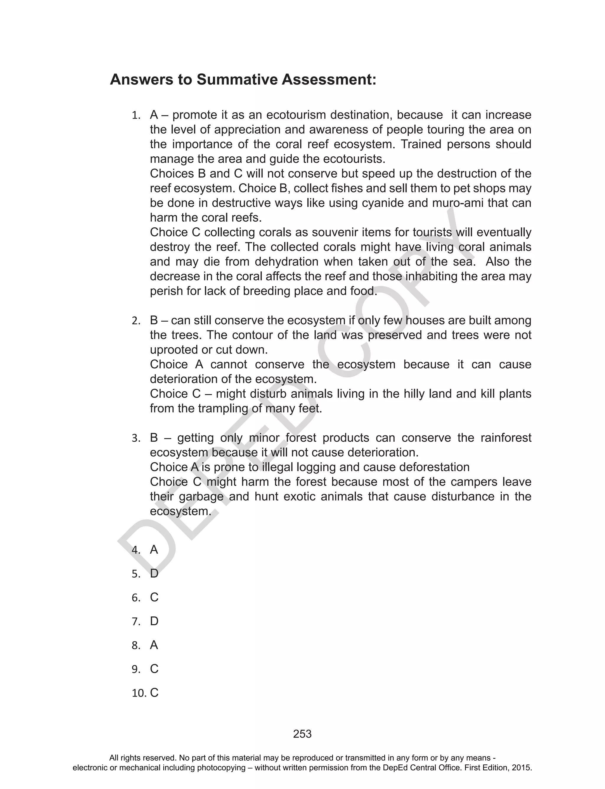 D
EPED
C
O
PY
253
Answers to Summative Assessment:
1.	 A – promote it as an ecotourism destination, because it can increase
the level of appreciation and awareness of people touring the area on
the importance of the coral reef ecosystem. Trained persons should
manage the area and guide the ecotourists.
Choices B and C will not conserve but speed up the destruction of the
reef ecosystem. Choice B, collect fishes and sell them to pet shops may
be done in destructive ways like using cyanide and muro-ami that can
harm the coral reefs.
Choice C collecting corals as souvenir items for tourists will eventually
destroy the reef. The collected corals might have living coral animals
and may die from dehydration when taken out of the sea. Also the
decrease in the coral affects the reef and those inhabiting the area may
perish for lack of breeding place and food.
	
2.	 B – can still conserve the ecosystem if only few houses are built among
the trees. The contour of the land was preserved and trees were not
uprooted or cut down.
Choice A cannot conserve the ecosystem because it can cause
deterioration of the ecosystem.
Choice C – might disturb animals living in the hilly land and kill plants
from the trampling of many feet.
3.	 B – getting only minor forest products can conserve the rainforest
ecosystem because it will not cause deterioration.
Choice A is prone to illegal logging and cause deforestation
Choice C might harm the forest because most of the campers leave
their garbage and hunt exotic animals that cause disturbance in the
ecosystem.
4.	 A
5.	 D
6.	 C
7.	 D
8.	 A
9.	 C
10.	C
		
All rights reserved. No part of this material may be reproduced or transmitted in any form or by any means -
electronic or mechanical including photocopying – without written permission from the DepEd Central Office. First Edition, 2015.
 