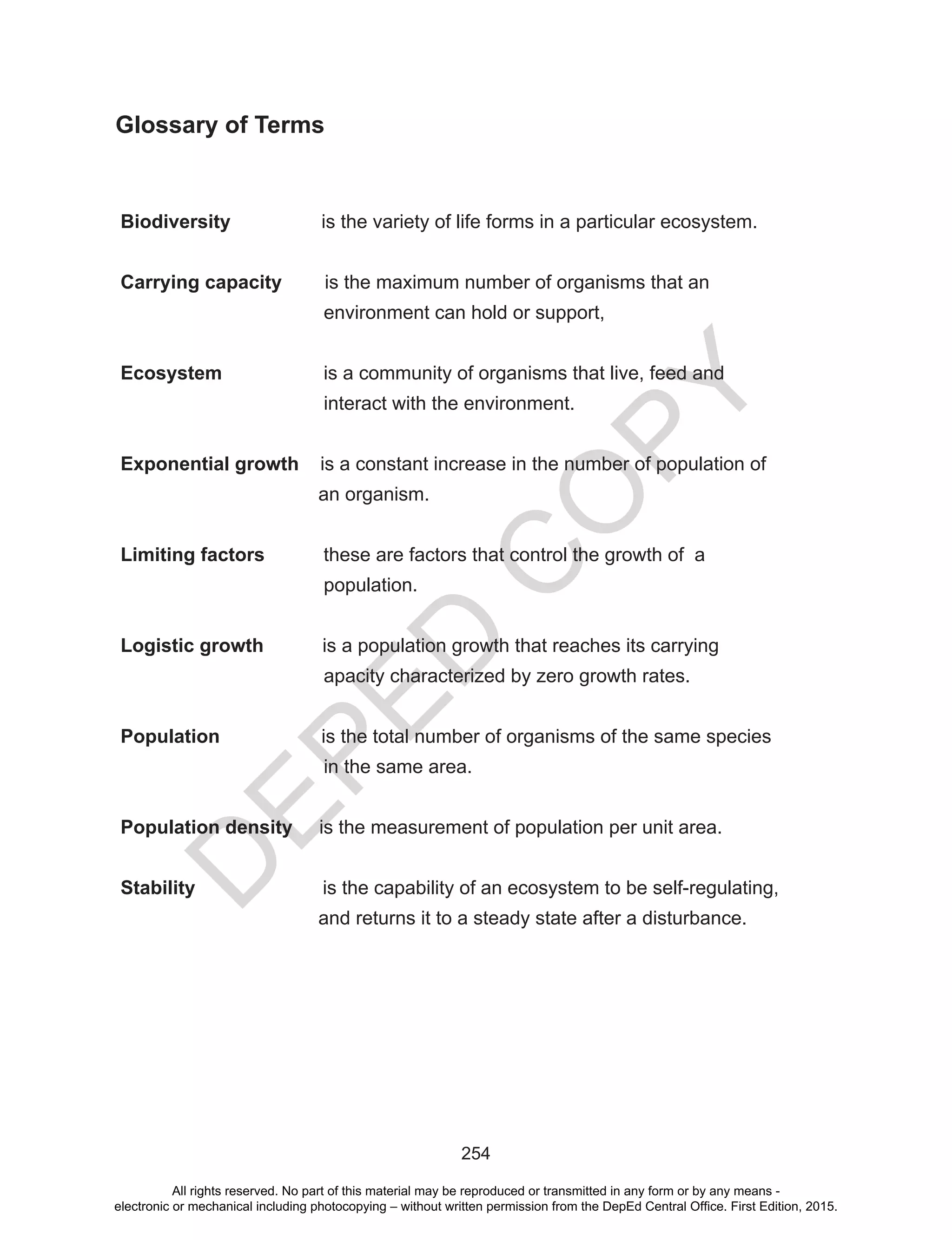 D
EPED
C
O
PY
254
Glossary of Terms
Biodiversity is the variety of life forms in a particular ecosystem.
Carrying capacity is the maximum number of organisms that an
environment can hold or support,
Ecosystem is a community of organisms that live, feed and
interact with the environment.		
Exponential growth is a constant increase in the number of population of
an organism.
Limiting factors these are factors that control the growth of a
population.
Logistic growth is a population growth that reaches its carrying
apacity characterized by zero growth rates.
Population is the total number of organisms of the same species
in the same area.
Population density is the measurement of population per unit area.
Stability is the capability of an ecosystem to be self-regulating,
and returns it to a steady state after a disturbance.
All rights reserved. No part of this material may be reproduced or transmitted in any form or by any means -
electronic or mechanical including photocopying – without written permission from the DepEd Central Office. First Edition, 2015.
 