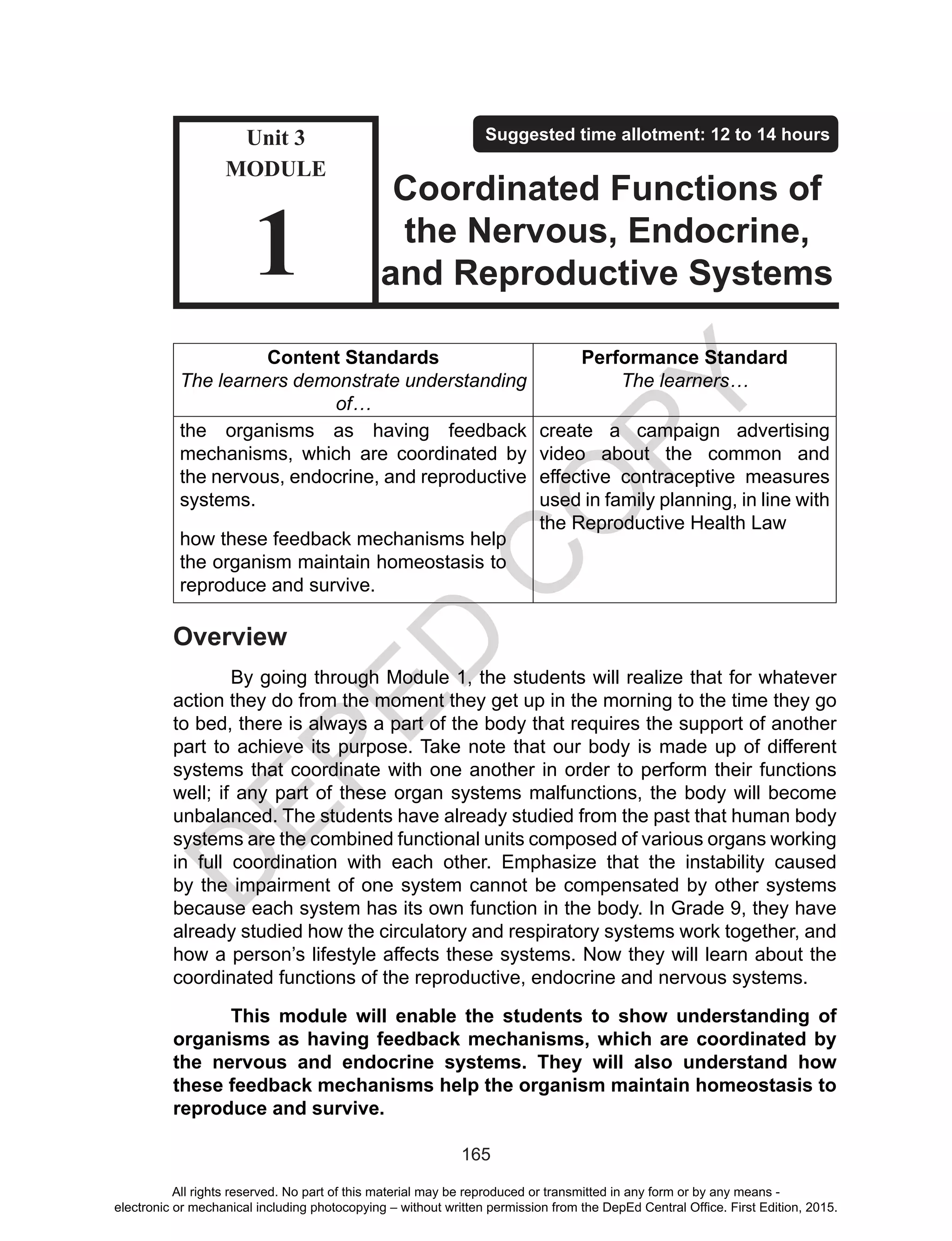 D
EPED
C
O
PY
165
Content Standards
The learners demonstrate understanding
of…
Performance Standard
The learners…
the organisms as having feedback
mechanisms, which are coordinated by
the nervous, endocrine, and reproductive
systems.
how these feedback mechanisms help
the organism maintain homeostasis to
reproduce and survive.
create a campaign advertising
video about the common and
effective contraceptive measures
used in family planning, in line with
the Reproductive Health Law
Overview
By going through Module 1, the students will realize that for whatever
action they do from the moment they get up in the morning to the time they go
to bed, there is always a part of the body that requires the support of another
part to achieve its purpose. Take note that our body is made up of different
systems that coordinate with one another in order to perform their functions
well; if any part of these organ systems malfunctions, the body will become
unbalanced. The students have already studied from the past that human body
systems are the combined functional units composed of various organs working
in full coordination with each other. Emphasize that the instability caused
by the impairment of one system cannot be compensated by other systems
because each system has its own function in the body. In Grade 9, they have
already studied how the circulatory and respiratory systems work together, and
how a person’s lifestyle affects these systems. Now they will learn about the
coordinated functions of the reproductive, endocrine and nervous systems.
This module will enable the students to show understanding of
organisms as having feedback mechanisms, which are coordinated by
the nervous and endocrine systems. They will also understand how
these feedback mechanisms help the organism maintain homeostasis to
reproduce and survive.
Unit 3
MODULE
1
Suggested time allotment: 12 to 14 hours
Coordinated Functions of
the Nervous, Endocrine,
and Reproductive Systems
All rights reserved. No part of this material may be reproduced or transmitted in any form or by any means -
electronic or mechanical including photocopying – without written permission from the DepEd Central Office. First Edition, 2015.
 