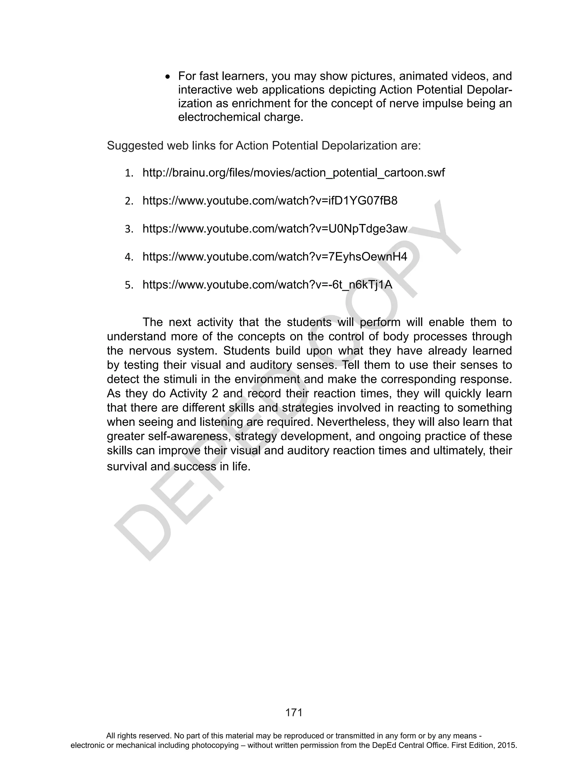 D
EPED
C
O
PY
171
•	 For fast learners, you may show pictures, animated videos, and
interactive web applications depicting Action Potential Depolar-
ization as enrichment for the concept of nerve impulse being an
electrochemical charge.
Suggested web links for Action Potential Depolarization are:
1.	 http://brainu.org/files/movies/action_potential_cartoon.swf
2.	 https://www.youtube.com/watch?v=ifD1YG07fB8
3.	 https://www.youtube.com/watch?v=U0NpTdge3aw
4.	 https://www.youtube.com/watch?v=7EyhsOewnH4
5.	 https://www.youtube.com/watch?v=-6t_n6kTj1A
	 The next activity that the students will perform will enable them to
understand more of the concepts on the control of body processes through
the nervous system. Students build upon what they have already learned
by testing their visual and auditory senses. Tell them to use their senses to
detect the stimuli in the environment and make the corresponding response.
As they do Activity 2 and record their reaction times, they will quickly learn
that there are different skills and strategies involved in reacting to something
when seeing and listening are required. Nevertheless, they will also learn that
greater self-awareness, strategy development, and ongoing practice of these
skills can improve their visual and auditory reaction times and ultimately, their
survival and success in life. 
All rights reserved. No part of this material may be reproduced or transmitted in any form or by any means -
electronic or mechanical including photocopying – without written permission from the DepEd Central Office. First Edition, 2015.
 