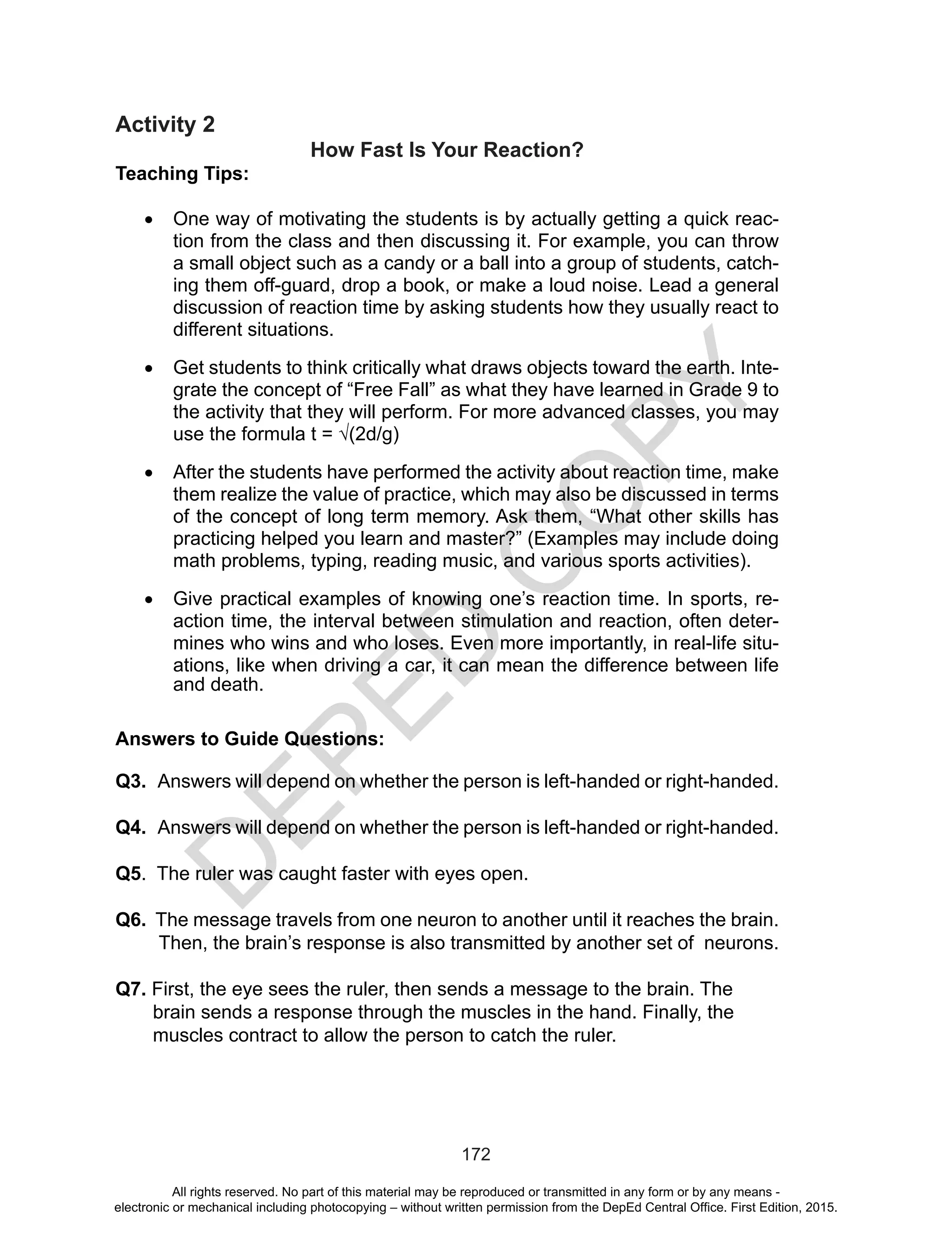 D
EPED
C
O
PY
172
Activity 2
How Fast Is Your Reaction?
Teaching Tips:
•	 One way of motivating the students is by actually getting a quick reac-
tion from the class and then discussing it. For example, you can throw
a small object such as a candy or a ball into a group of students, catch-
ing them off-guard, drop a book, or make a loud noise. Lead a general
discussion of reaction time by asking students how they usually react to
different situations.
•	 Get students to think critically what draws objects toward the earth. Inte-
grate the concept of “Free Fall” as what they have learned in Grade 9 to
the activity that they will perform. For more advanced classes, you may
use the formula t = √(2d/g)
•	 After the students have performed the activity about reaction time, make
them realize the value of practice, which may also be discussed in terms
of the concept of long term memory. Ask them, “What other skills has
practicing helped you learn and master?” (Examples may include doing
math problems, typing, reading music, and various sports activities).
•	 Give practical examples of knowing one’s reaction time. In sports, re-
action time, the interval between stimulation and reaction, often deter-
mines who wins and who loses. Even more importantly, in real-life situ-
ations, like when driving a car, it can mean the difference between life
and death. 
Answers to Guide Questions:
Q3. Answers will depend on whether the person is left-handed or right-handed.
Q4. Answers will depend on whether the person is left-handed or right-handed.
Q5. The ruler was caught faster with eyes open.
Q6. The message travels from one neuron to another until it reaches the brain.
Then, the brain’s response is also transmitted by another set of neurons.
Q7. First, the eye sees the ruler, then sends a message to the brain. The
brain sends a response through the muscles in the hand. Finally, the
muscles contract to allow the person to catch the ruler.
All rights reserved. No part of this material may be reproduced or transmitted in any form or by any means -
electronic or mechanical including photocopying – without written permission from the DepEd Central Office. First Edition, 2015.
 