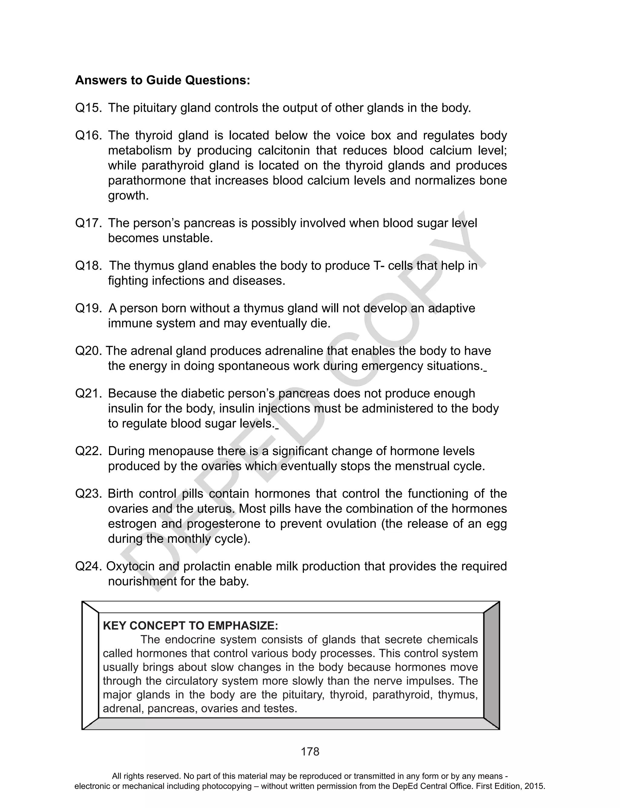 D
EPED
C
O
PY
178
Answers to Guide Questions:
Q15.	 The pituitary gland controls the output of other glands in the body.
Q16.	The thyroid gland is located below the voice box and regulates body
metabolism by producing calcitonin that reduces blood calcium level;
while parathyroid gland is located on the thyroid glands and produces
parathormone that increases blood calcium levels and normalizes bone
growth.
Q17. 	The person’s pancreas is possibly involved when blood sugar level
becomes unstable.
Q18. The thymus gland enables the body to produce T- cells that help in
fighting infections and diseases.
Q19. A person born without a thymus gland will not develop an adaptive
immune system and may eventually die.
Q20. The adrenal gland produces adrenaline that enables the body to have
the energy in doing spontaneous work during emergency situations.
Q21. 	Because the diabetic person’s pancreas does not produce enough
insulin for the body, insulin injections must be administered to the body
to regulate blood sugar levels.
Q22. 	During menopause there is a significant change of hormone levels
produced by the ovaries which eventually stops the menstrual cycle.
Q23. Birth control pills contain hormones that control the functioning of the
ovaries and the uterus. Most pills have the combination of the hormones
estrogen and progesterone to prevent ovulation (the release of an egg
during the monthly cycle).
Q24. Oxytocin and prolactin enable milk production that provides the required
nourishment for the baby.
KEY CONCEPT TO EMPHASIZE:
The endocrine system consists of glands that secrete chemicals
called hormones that control various body processes. This control system
usually brings about slow changes in the body because hormones move
through the circulatory system more slowly than the nerve impulses. The
major glands in the body are the pituitary, thyroid, parathyroid, thymus,
adrenal, pancreas, ovaries and testes.
All rights reserved. No part of this material may be reproduced or transmitted in any form or by any means -
electronic or mechanical including photocopying – without written permission from the DepEd Central Office. First Edition, 2015.
 