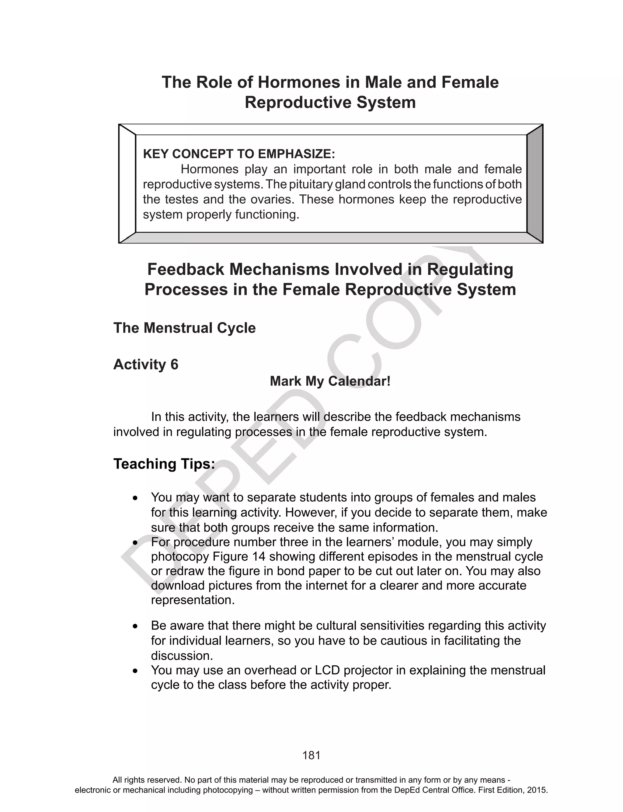 D
EPED
C
O
PY
181
The Role of Hormones in Male and Female
Reproductive System
Feedback Mechanisms Involved in Regulating
Processes in the Female Reproductive System
The Menstrual Cycle
Activity 6
Mark My Calendar!
In this activity, the learners will describe the feedback mechanisms
involved in regulating processes in the female reproductive system.
Teaching Tips:
•	 You may want to separate students into groups of females and males
for this learning activity. However, if you decide to separate them, make
sure that both groups receive the same information.
•	 For procedure number three in the learners’ module, you may simply
photocopy Figure 14 showing different episodes in the menstrual cycle
or redraw the figure in bond paper to be cut out later on. You may also
download pictures from the internet for a clearer and more accurate
representation.
•	 Be aware that there might be cultural sensitivities regarding this activity
for individual learners, so you have to be cautious in facilitating the
discussion.
•	 You may use an overhead or LCD projector in explaining the menstrual
cycle to the class before the activity proper.
KEY CONCEPT TO EMPHASIZE:
Hormones play an important role in both male and female
reproductive systems.The pituitary gland controls the functions of both
the testes and the ovaries. These hormones keep the reproductive
system properly functioning.
All rights reserved. No part of this material may be reproduced or transmitted in any form or by any means -
electronic or mechanical including photocopying – without written permission from the DepEd Central Office. First Edition, 2015.
 