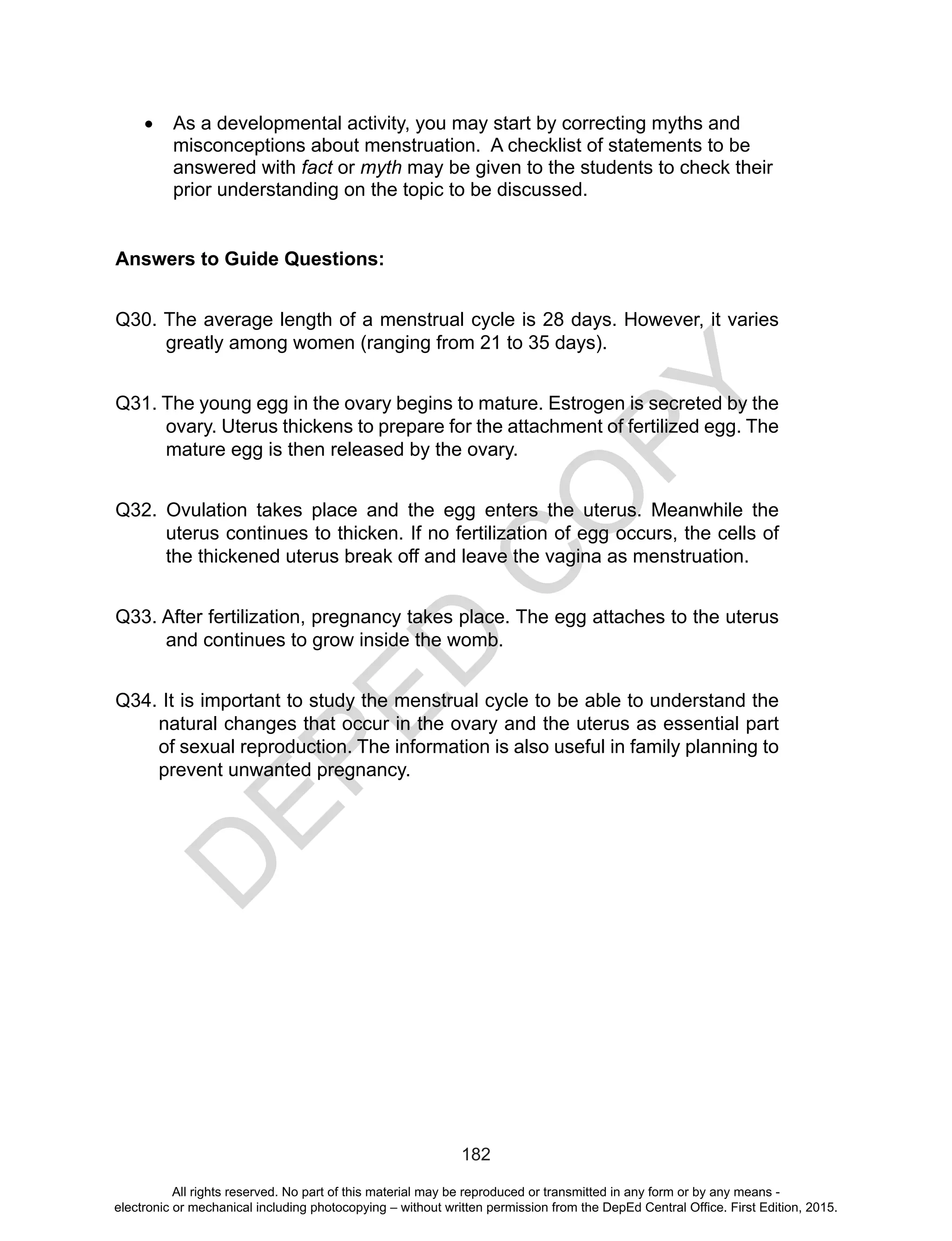 D
EPED
C
O
PY
182
•	 As a developmental activity, you may start by correcting myths and
misconceptions about menstruation. A checklist of statements to be
answered with fact or myth may be given to the students to check their
prior understanding on the topic to be discussed.
Answers to Guide Questions:
Q30. The average length of a menstrual cycle is 28 days. However, it varies
greatly among women (ranging from 21 to 35 days).
Q31. The young egg in the ovary begins to mature. Estrogen is secreted by the
ovary. Uterus thickens to prepare for the attachment of fertilized egg. The
mature egg is then released by the ovary.
Q32. Ovulation takes place and the egg enters the uterus. Meanwhile the
uterus continues to thicken. If no fertilization of egg occurs, the cells of
the thickened uterus break off and leave the vagina as menstruation.
Q33. After fertilization, pregnancy takes place. The egg attaches to the uterus
and continues to grow inside the womb.
Q34. It is important to study the menstrual cycle to be able to understand the
natural changes that occur in the ovary and the uterus as essential part
of sexual reproduction. The information is also useful in family planning to
prevent unwanted pregnancy.
All rights reserved. No part of this material may be reproduced or transmitted in any form or by any means -
electronic or mechanical including photocopying – without written permission from the DepEd Central Office. First Edition, 2015.
 