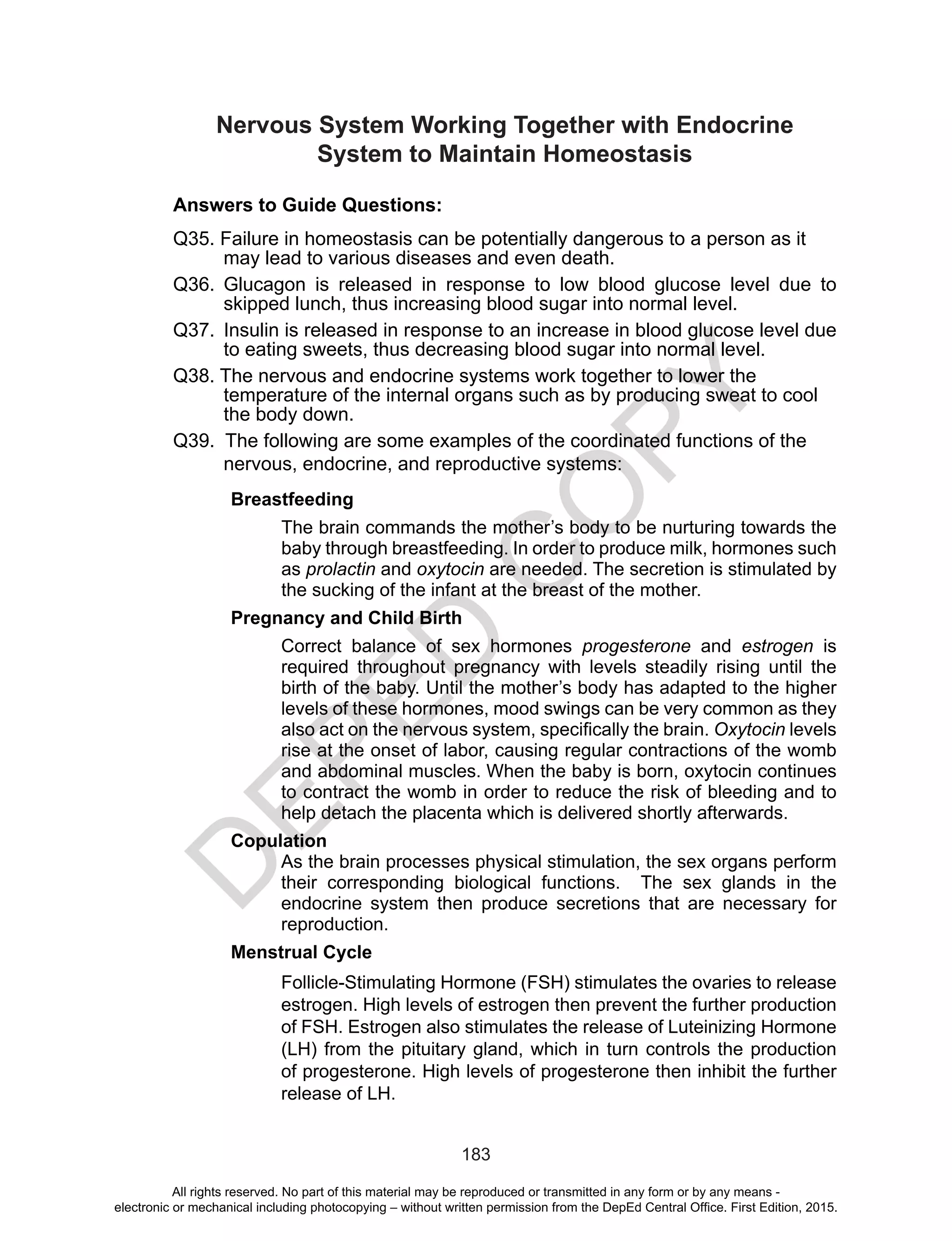 D
EPED
C
O
PY
183
Nervous System Working Together with Endocrine
System to Maintain Homeostasis
Answers to Guide Questions:
Q35. Failure in homeostasis can be potentially dangerous to a person as it
may lead to various diseases and even death.
Q36.	Glucagon is released in response to low blood glucose level due to
skipped lunch, thus increasing blood sugar into normal level.
Q37.	 Insulin is released in response to an increase in blood glucose level due
to eating sweets, thus decreasing blood sugar into normal level.
Q38. The nervous and endocrine systems work together to lower the
temperature of the internal organs such as by producing sweat to cool
the body down.
Q39. The following are some examples of the coordinated functions of the
nervous, endocrine, and reproductive systems:	
	Breastfeeding
The brain commands the mother’s body to be nurturing towards the
baby through breastfeeding. In order to produce milk, hormones such
as prolactin and oxytocin are needed. The secretion is stimulated by
the sucking of the infant at the breast of the mother.
Pregnancy and Child Birth
Correct balance of sex hormones progesterone and estrogen is
required throughout pregnancy with levels steadily rising until the
birth of the baby. Until the mother’s body has adapted to the higher
levels of these hormones, mood swings can be very common as they
also act on the nervous system, specifically the brain. Oxytocin levels
rise at the onset of labor, causing regular contractions of the womb
and abdominal muscles. When the baby is born, oxytocin continues
to contract the womb in order to reduce the risk of bleeding and to
help detach the placenta which is delivered shortly afterwards. 
Copulation
As the brain processes physical stimulation, the sex organs perform
their corresponding biological functions. The sex glands in the
endocrine system then produce secretions that are necessary for
reproduction.
Menstrual Cycle
Follicle-Stimulating Hormone (FSH) stimulates the ovaries to release
estrogen. High levels of estrogen then prevent the further production
of FSH. Estrogen also stimulates the release of Luteinizing Hormone
(LH) from the pituitary gland, which in turn controls the production
of progesterone. High levels of progesterone then inhibit the further
release of LH.
All rights reserved. No part of this material may be reproduced or transmitted in any form or by any means -
electronic or mechanical including photocopying – without written permission from the DepEd Central Office. First Edition, 2015.
 