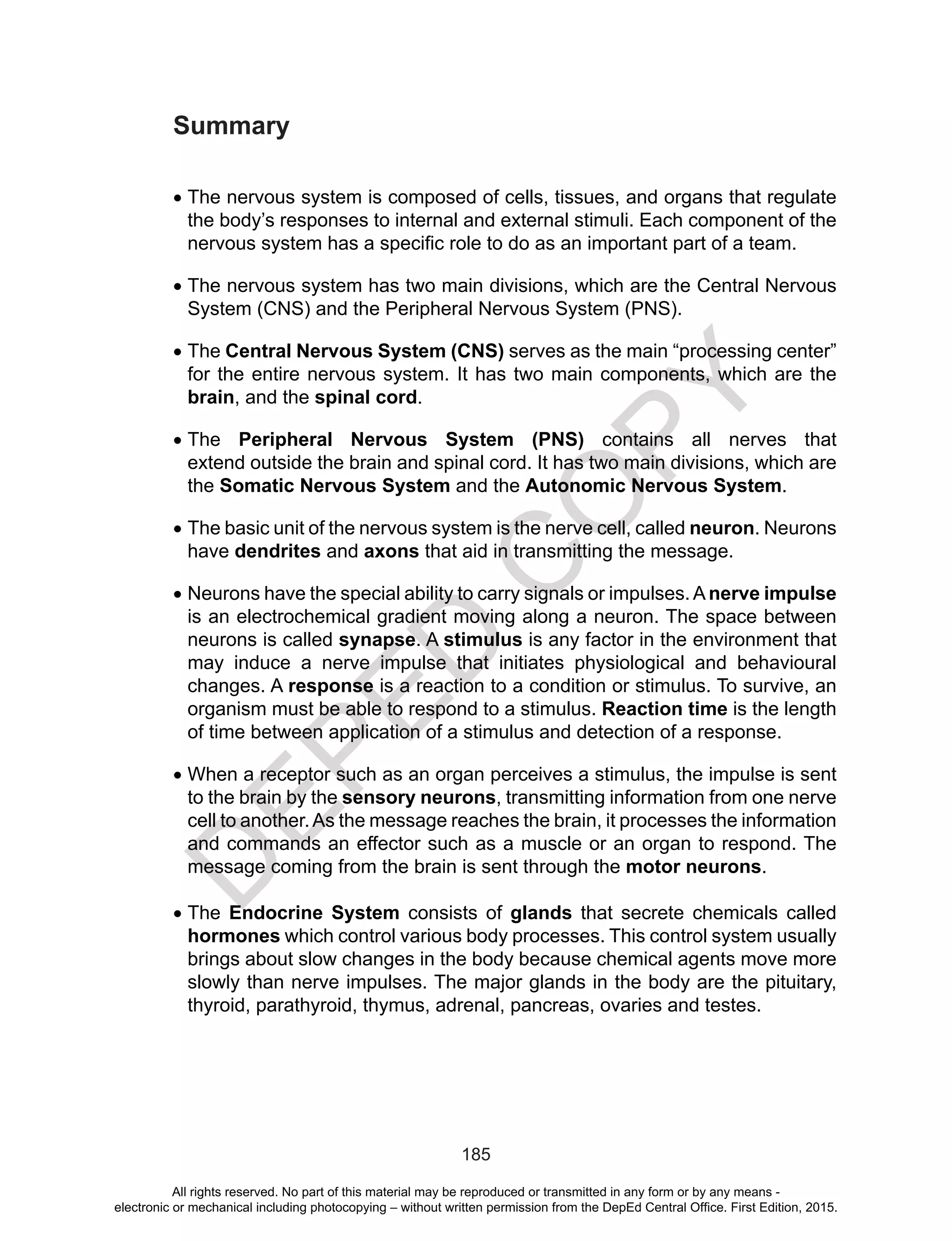 D
EPED
C
O
PY
185
Summary
•	The nervous system is composed of cells, tissues, and organs that regulate
the body’s responses to internal and external stimuli. Each component of the
nervous system has a specific role to do as an important part of a team.
•	The nervous system has two main divisions, which are the Central Nervous
System (CNS) and the Peripheral Nervous System (PNS).
•	The Central Nervous System (CNS) serves as the main “processing center”
for the entire nervous system. It has two main components, which are the
brain, and the spinal cord.
•	The Peripheral Nervous System (PNS) contains all nerves that
extend outside the brain and spinal cord. It has two main divisions, which are
the Somatic Nervous System and the Autonomic Nervous System.
•	The basic unit of the nervous system is the nerve cell, called neuron. Neurons
have dendrites and axons that aid in transmitting the message.
•	Neurons have the special ability to carry signals or impulses.A nerve impulse
is an electrochemical gradient moving along a neuron. The space between
neurons is called synapse. A stimulus is any factor in the environment that
may induce a nerve impulse that initiates physiological and behavioural
changes. A response is a reaction to a condition or stimulus. To survive, an
organism must be able to respond to a stimulus. Reaction time is the length
of time between application of a stimulus and detection of a response.
•	When a receptor such as an organ perceives a stimulus, the impulse is sent
to the brain by the sensory neurons, transmitting information from one nerve
cell to another.As the message reaches the brain, it processes the information
and commands an effector such as a muscle or an organ to respond. The
message coming from the brain is sent through the motor neurons.
•	The Endocrine System consists of glands that secrete chemicals called
hormones which control various body processes. This control system usually
brings about slow changes in the body because chemical agents move more
slowly than nerve impulses. The major glands in the body are the pituitary,
thyroid, parathyroid, thymus, adrenal, pancreas, ovaries and testes.
All rights reserved. No part of this material may be reproduced or transmitted in any form or by any means -
electronic or mechanical including photocopying – without written permission from the DepEd Central Office. First Edition, 2015.
 